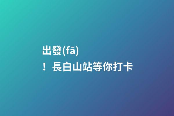 出發(fā)！長白山站等你打卡